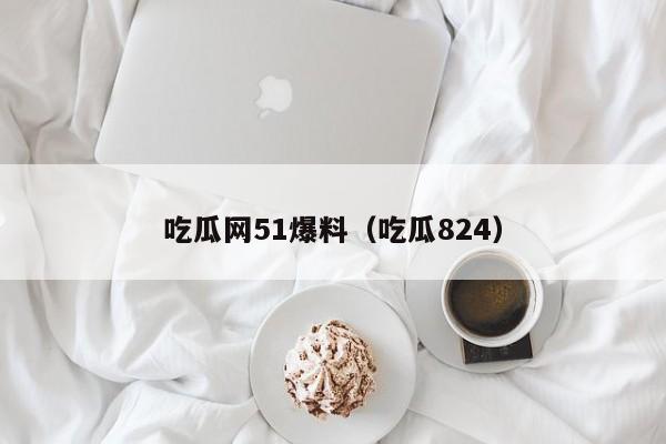 吃瓜网51爆料（吃瓜824）